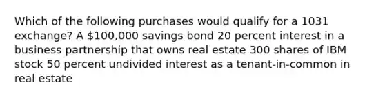 Which of the following purchases would qualify for a 1031 exchange? A 100,000 savings bond 20 percent interest in a business partnership that owns real estate 300 shares of IBM stock 50 percent undivided interest as a tenant-in-common in real estate