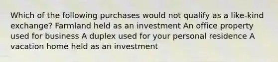 Which of the following purchases would not qualify as a like-kind exchange? Farmland held as an investment An office property used for business A duplex used for your personal residence A vacation home held as an investment