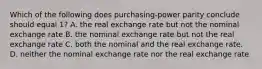 Which of the following does purchasing-power parity conclude should equal 1? A. the real exchange rate but not the nominal exchange rate B. the nominal exchange rate but not the real exchange rate C. both the nominal and the real exchange rate. D. neither the nominal exchange rate nor the real exchange rate