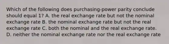 Which of the following does purchasing-power parity conclude should equal 1? A. the real exchange rate but not the nominal exchange rate B. the nominal exchange rate but not the real exchange rate C. both the nominal and the real exchange rate. D. neither the nominal exchange rate nor the real exchange rate