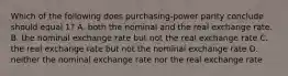 Which of the following does purchasing-power parity conclude should equal 1? A. both the nominal and the real exchange rate. B. the nominal exchange rate but not the real exchange rate C. the real exchange rate but not the nominal exchange rate D. neither the nominal exchange rate nor the real exchange rate