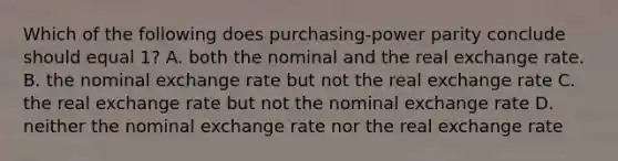 Which of the following does purchasing-power parity conclude should equal 1? A. both the nominal and the real exchange rate. B. the nominal exchange rate but not the real exchange rate C. the real exchange rate but not the nominal exchange rate D. neither the nominal exchange rate nor the real exchange rate