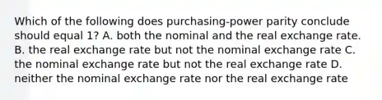 Which of the following does purchasing-power parity conclude should equal 1? A. both the nominal and the real exchange rate. B. the real exchange rate but not the nominal exchange rate C. the nominal exchange rate but not the real exchange rate D. neither the nominal exchange rate nor the real exchange rate