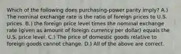 Which of the following does purchasing-power parity imply? A.) The nominal exchange rate is the ratio of foreign prices to U.S. prices. B.) the foreign price level times the nominal exchange rate (given as amount of foreign currency per dollar) equals the U.S. price level. C.) The price of domestic goods relative to foreign goods cannot change. D.) All of the above are correct.