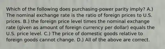 Which of the following does purchasing-power parity imply? A.) The nominal exchange rate is the ratio of foreign prices to U.S. prices. B.) the foreign price level times the nominal exchange rate (given as amount of foreign currency per dollar) equals the U.S. price level. C.) The price of domestic goods relative to foreign goods cannot change. D.) All of the above are correct.