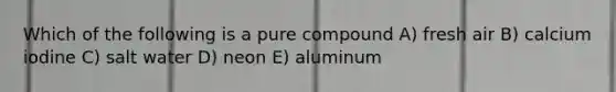 Which of the following is a pure compound A) fresh air B) calcium iodine C) salt water D) neon E) aluminum