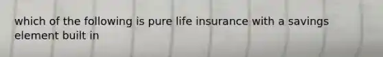 which of the following is pure life insurance with a savings element built in