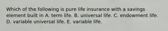 Which of the following is pure life insurance with a savings element built in A. term life. B. universal life. C. endowment life. D. variable universal life. E. variable life.