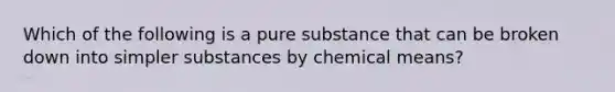 Which of the following is a pure substance that can be broken down into simpler substances by chemical means?