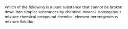 Which of the following is a pure substance that cannot be broken down into simpler substances by chemical means? Homogenous mixture chemical compound chemical element heterogeneous mixture Solution