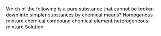 Which of the following is a pure substance that cannot be broken down into simpler substances by chemical means? Homogenous mixture chemical compound chemical element heterogeneous mixture Solution