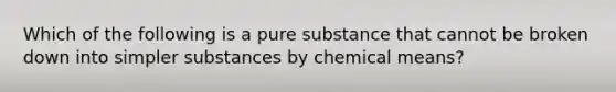 Which of the following is a pure substance that cannot be broken down into simpler substances by chemical means?