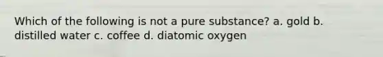 Which of the following is not a pure substance? a. gold b. distilled water c. coffee d. diatomic oxygen