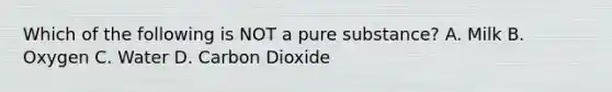 Which of the following is NOT a pure substance? A. Milk B. Oxygen C. Water D. Carbon Dioxide