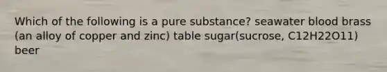 Which of the following is a pure substance? seawater blood brass (an alloy of copper and zinc) table sugar(sucrose, C12H22O11) beer