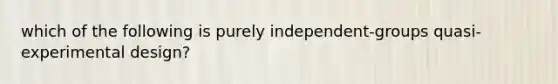 which of the following is purely independent-groups quasi-experimental design?