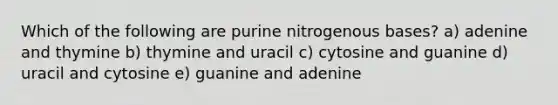 Which of the following are purine nitrogenous bases? a) adenine and thymine b) thymine and uracil c) cytosine and guanine d) uracil and cytosine e) guanine and adenine