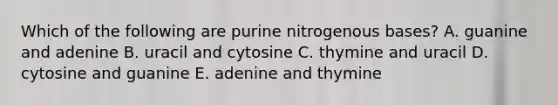 Which of the following are purine nitrogenous bases? A. guanine and adenine B. uracil and cytosine C. thymine and uracil D. cytosine and guanine E. adenine and thymine