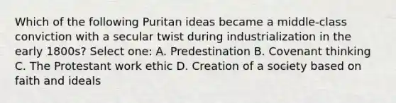 Which of the following Puritan ideas became a middle-class conviction with a secular twist during industrialization in the early 1800s? Select one: A. Predestination B. Covenant thinking C. The Protestant work ethic D. Creation of a society based on faith and ideals