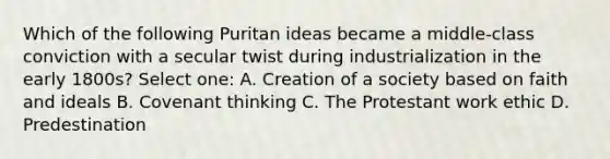 Which of the following Puritan ideas became a middle-class conviction with a secular twist during industrialization in the early 1800s? Select one: A. Creation of a society based on faith and ideals B. Covenant thinking C. The Protestant work ethic D. Predestination