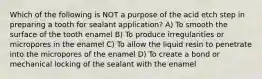 Which of the following is NOT a purpose of the acid etch step in preparing a tooth for sealant application? A) To smooth the surface of the tooth enamel B) To produce irregularities or micropores in the enamel C) To allow the liquid resin to penetrate into the micropores of the enamel D) To create a bond or mechanical locking of the sealant with the enamel