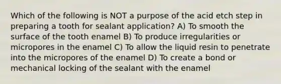 Which of the following is NOT a purpose of the acid etch step in preparing a tooth for sealant application? A) To smooth the surface of the tooth enamel B) To produce irregularities or micropores in the enamel C) To allow the liquid resin to penetrate into the micropores of the enamel D) To create a bond or mechanical locking of the sealant with the enamel