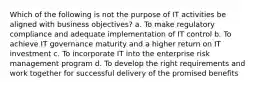 Which of the following is not the purpose of IT activities be aligned with business objectives? a. To make regulatory compliance and adequate implementation of IT control b. To achieve IT governance maturity and a higher return on IT investment c. To incorporate IT into the enterprise risk management program d. To develop the right requirements and work together for successful delivery of the promised benefits