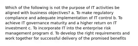 Which of the following is not the purpose of IT activities be aligned with business objectives? a. To make regulatory compliance and adequate implementation of IT control b. To achieve IT governance maturity and a higher return on IT investment c. To incorporate IT into the enterprise risk management program d. To develop the right requirements and work together for successful delivery of the promised benefits