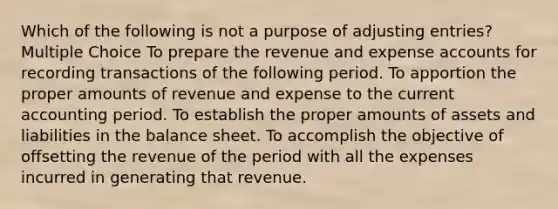 Which of the following is not a purpose of adjusting entries? Multiple Choice To prepare the revenue and expense accounts for recording transactions of the following period. To apportion the proper amounts of revenue and expense to the current accounting period. To establish the proper amounts of assets and liabilities in the balance sheet. To accomplish the objective of offsetting the revenue of the period with all the expenses incurred in generating that revenue.