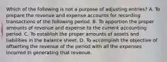 Which of the following is not a purpose of adjusting entries? A. To prepare the revenue and expense accounts for recording transactions of the following period. B. To apportion the proper amounts of revenue and expense to the current accounting period. C. To establish the proper amounts of assets and liabilities in the balance sheet. D. To accomplish the objective of offsetting the revenue of the period with all the expenses incurred in generating that revenue.