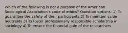 Which of the following is not a purpose of the American Sociological Association's code of ethics? Question options: 1) To guarantee the safety of their participants 2) To maintain value neutrality 3) To foster professionally responsible scholarship in sociology 4) To ensure the financial gain of the researchers