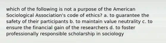 which of the following is not a purpose of the American Sociological Association's code of ethics? a. to guarantee the safety of their participants b. to maintain value neutrality c. to ensure the financial gain of the researchers d. to foster professionally responsible scholarship in sociology