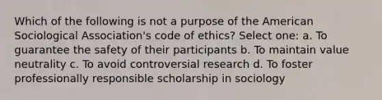 Which of the following is not a purpose of the American Sociological Association's code of ethics? Select one: a. To guarantee the safety of their participants b. To maintain value neutrality c. To avoid controversial research d. To foster professionally responsible scholarship in sociology