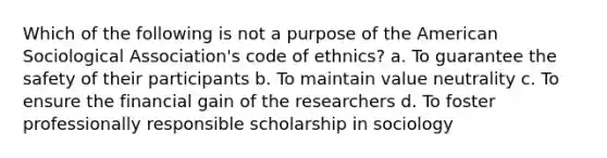 Which of the following is not a purpose of the American Sociological Association's code of ethnics? a. To guarantee the safety of their participants b. To maintain value neutrality c. To ensure the financial gain of the researchers d. To foster professionally responsible scholarship in sociology