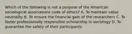 Which of the following is not a purpose of the American sociological associations code of ethics? A. To maintain value neutrality B. To ensure the financial gain of the researchers C. To foster professionally responsible scholarship in sociology D. To guarantee the safety of their participants