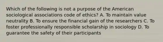 Which of the following is not a purpose of the American sociological associations code of ethics? A. To maintain value neutrality B. To ensure the financial gain of the researchers C. To foster professionally responsible scholarship in sociology D. To guarantee the safety of their participants