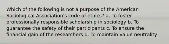 Which of the following is not a purpose of the American Sociological Association's code of ethics? a. To foster professionally responsible scholarship in sociology b. To guarantee the safety of their participants c. To ensure the financial gain of the researchers d. To maintain value neutrality