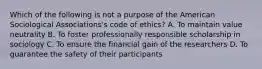 Which of the following is not a purpose of the American Sociological Associations's code of ethics? A. To maintain value neutrality B. To foster professionally responsible scholarship in sociology C. To ensure the financial gain of the researchers D. To guarantee the safety of their participants