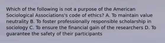 Which of the following is not a purpose of the American Sociological Associations's code of ethics? A. To maintain value neutrality B. To foster professionally responsible scholarship in sociology C. To ensure the financial gain of the researchers D. To guarantee the safety of their participants