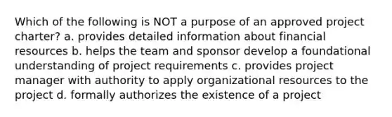 Which of the following is NOT a purpose of an approved project charter? a. provides detailed information about financial resources b. helps the team and sponsor develop a foundational understanding of project requirements c. provides project manager with authority to apply organizational resources to the project d. formally authorizes the existence of a project