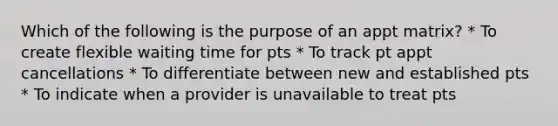 Which of the following is the purpose of an appt matrix? * To create flexible waiting time for pts * To track pt appt cancellations * To differentiate between new and established pts * To indicate when a provider is unavailable to treat pts