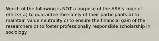 Which of the following is NOT a purpose of the ASA's code of ethics? a) to guarantee the safely of their participants b) to maintain value neutrality c) to ensure the financial gain of the researchers d) to foster professionally responsible scholarship in sociology