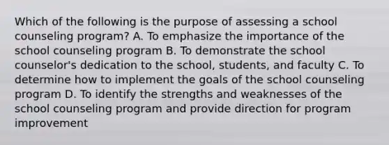 Which of the following is the purpose of assessing a school counseling program? A. To emphasize the importance of the school counseling program B. To demonstrate the school counselor's dedication to the school, students, and faculty C. To determine how to implement the goals of the school counseling program D. To identify the strengths and weaknesses of the school counseling program and provide direction for program improvement