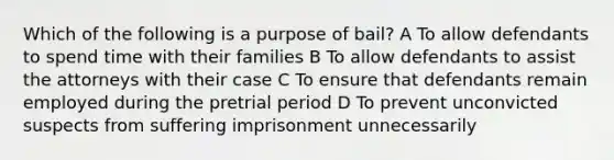 Which of the following is a purpose of bail? A To allow defendants to spend time with their families B To allow defendants to assist the attorneys with their case C To ensure that defendants remain employed during the pretrial period D To prevent unconvicted suspects from suffering imprisonment unnecessarily