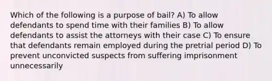 Which of the following is a purpose of bail? A) To allow defendants to spend time with their families B) To allow defendants to assist the attorneys with their case C) To ensure that defendants remain employed during the pretrial period D) To prevent unconvicted suspects from suffering imprisonment unnecessarily