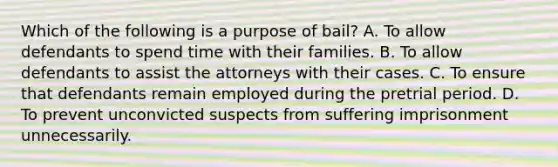 Which of the following is a purpose of bail? A. To allow defendants to spend time with their families. B. To allow defendants to assist the attorneys with their cases. C. To ensure that defendants remain employed during the pretrial period. D. To prevent unconvicted suspects from suffering imprisonment unnecessarily.