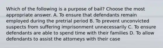 Which of the following is a purpose of bail? Choose the most appropriate answer. A. To ensure that defendants remain employed during the pretrial period B. To prevent unconvicted suspects from suffering imprisonment unnecessarily C. To ensure defendants are able to spend time with their families D. To allow defendants to assist the attorneys with their case