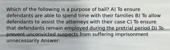 Which of the following is a purpose of bail? A) To ensure defendants are able to spend time with their families B) To allow defendants to assist the attorneys with their case C) To ensure that defendants remain employed during the pretrial period D) To prevent unconvicted suspects from suffering imprisonment unnecessarily Answer: