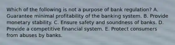 Which of the following is not a purpose of bank regulation? A. Guarantee minimal profitability of the banking system. B. Provide monetary stability. C. Ensure safety and soundness of banks. D. Provide a competitive financial system. E. Protect consumers from abuses by banks.