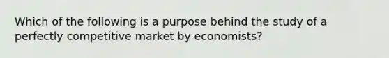 Which of the following is a purpose behind the study of a perfectly competitive market by economists?